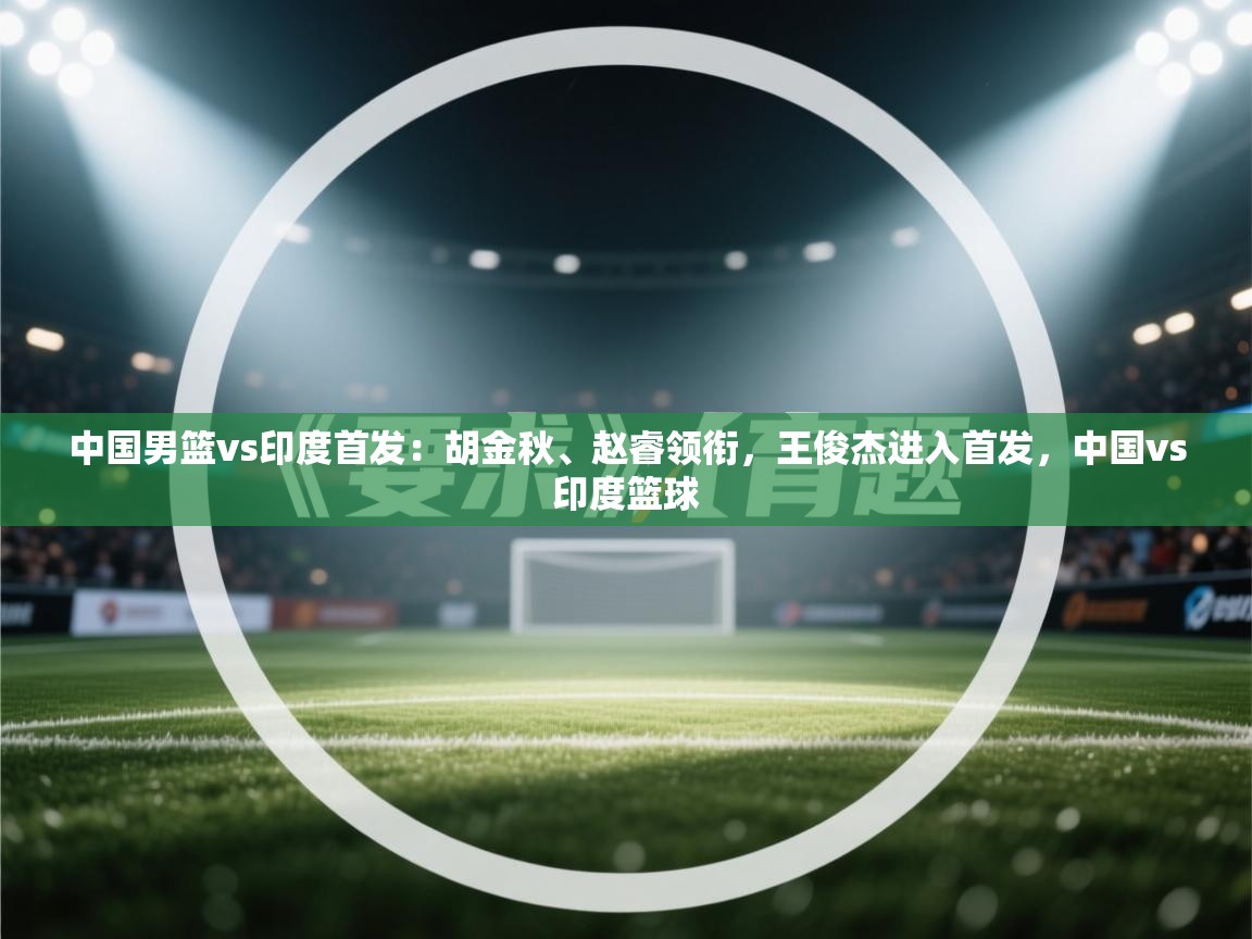 中国男篮vs印度首发:胡金秋、赵睿领衔,王俊杰进入首发,中国vs印度篮球 第1张