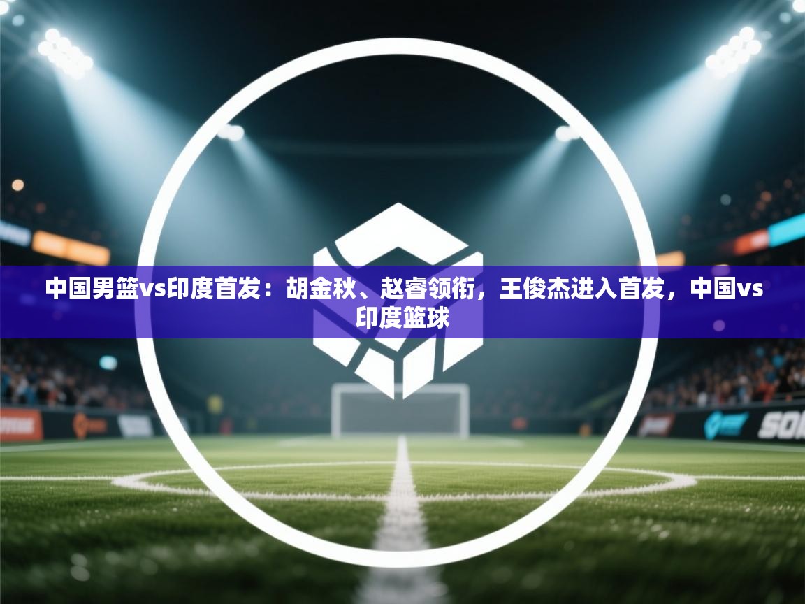 中国男篮vs印度首发:胡金秋、赵睿领衔,王俊杰进入首发,中国vs印度篮球 第2张